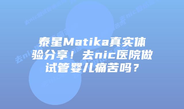 泰星Matika真实体验分享！去nic医院做试管婴儿痛苦吗？