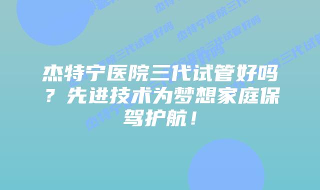 杰特宁医院三代试管好吗?先进技术为梦想家庭保驾护航!