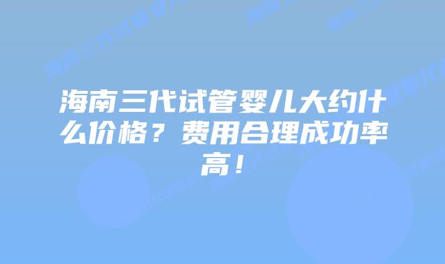海南三代试管婴儿大约什么价格?费用合理成功率高!