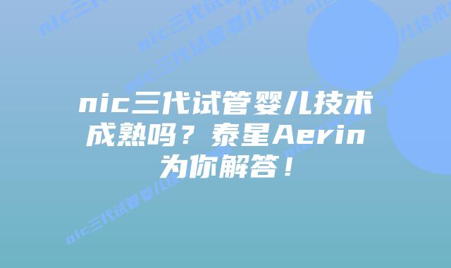nic三代试管婴儿技术成熟吗?泰星Aerin为你解答!