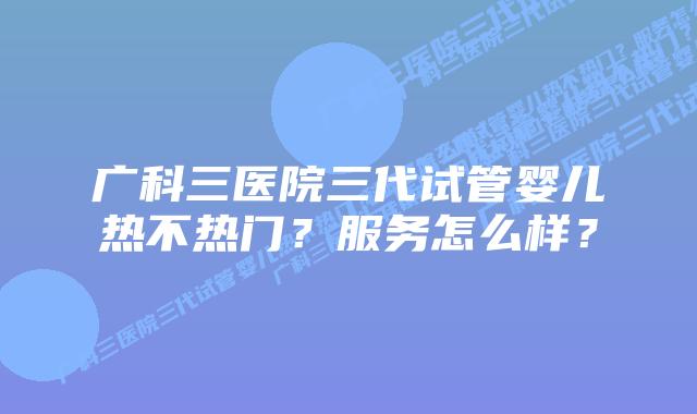 广科三医院三代试管婴儿热不热门?服务怎么样?