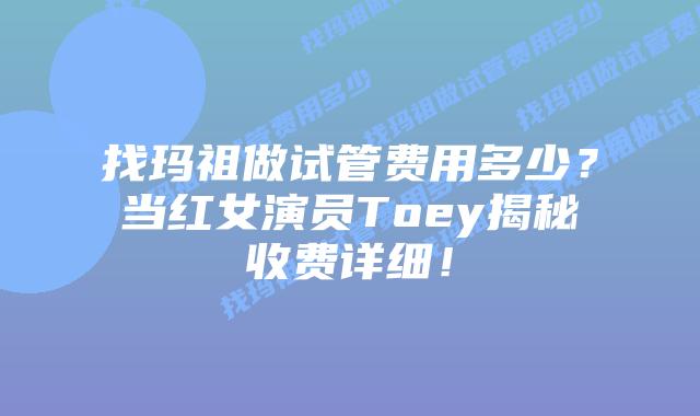 找玛祖做试管费用多少？当红女演员Toey揭秘收费详细！