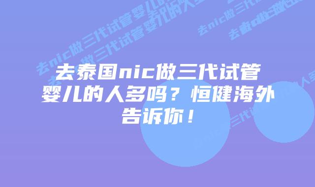 去泰国nic做三代试管婴儿的人多吗?恒健海外告诉你!