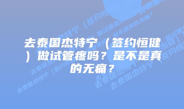 去泰国杰特宁(签约恒健)做试管疼吗?是不是真的无痛?