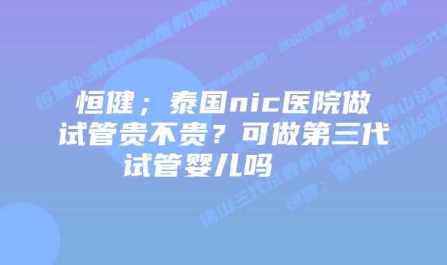 恒健；泰国nic医院做试管贵不贵？可做第三代试管婴儿吗    