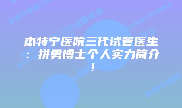 杰特宁医院三代试管医生：拼勇博士个人实力简介！