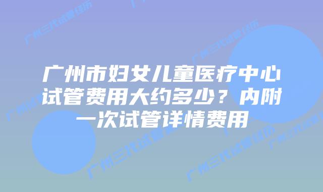 广州市妇女儿童医疗中心试管费用大约多少？内附一次试管详情费用