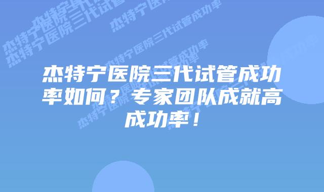 杰特宁医院三代试管成功率如何？专家团队成就高成功率！
