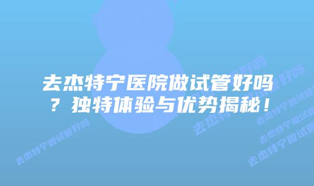 去杰特宁医院做试管好吗?独特体验与优势揭秘!