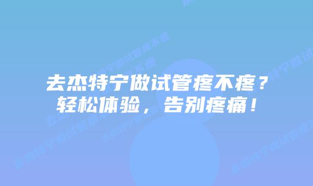 去杰特宁做试管疼不疼？轻松体验，告别疼痛！