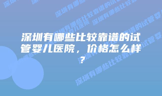 深圳有哪些比较靠谱的试管婴儿医院,价格怎么样?