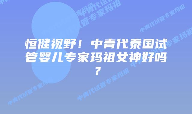 恒健视野！中青代泰国试管婴儿专家玛祖女神好吗？