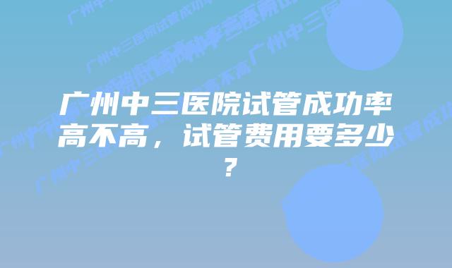 广州中三医院试管成功率高不高,试管费用要多少?