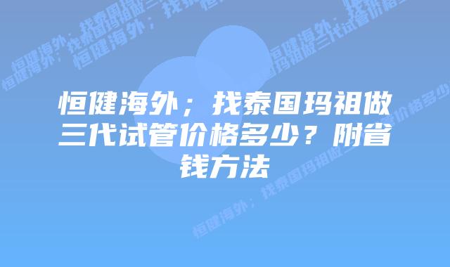 恒健海外;找泰国玛祖做三代试管价格多少?附省钱方法