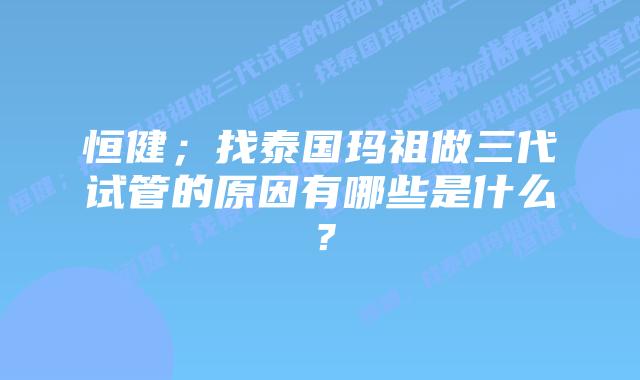 恒健;找泰国玛祖做三代试管的原因有哪些是什么?
