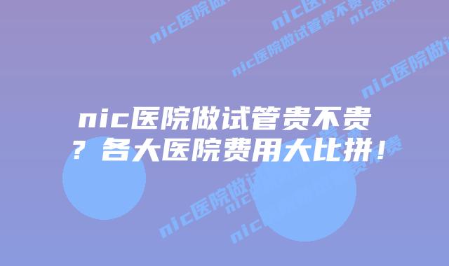 nic医院做试管贵不贵？各大医院费用大比拼！