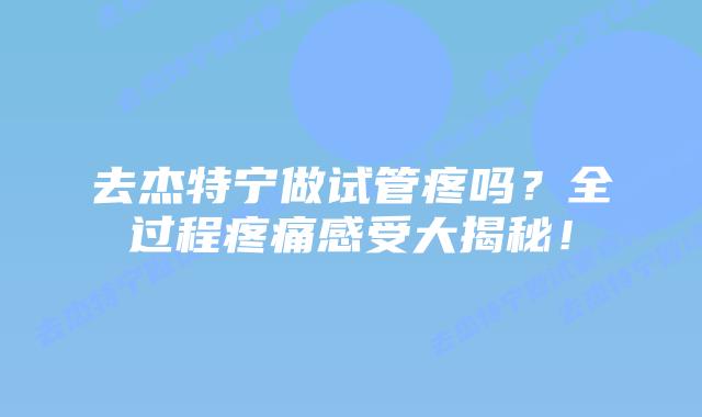 去杰特宁做试管疼吗？全过程疼痛感受大揭秘！