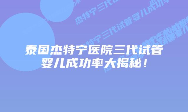 泰国杰特宁医院三代试管婴儿成功率大揭秘！