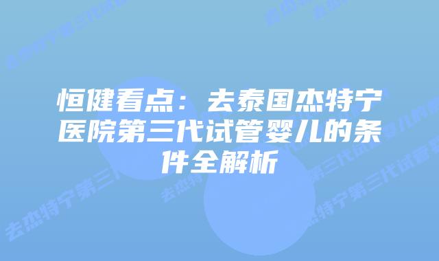 恒健看点:去泰国杰特宁医院第三代试管婴儿的条件全解析