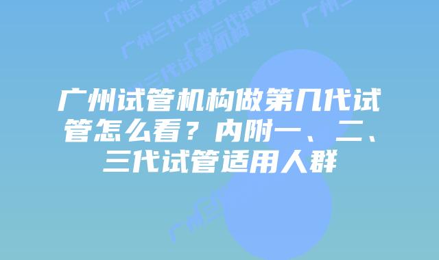 广州试管机构做第几代试管怎么看？内附一、二、三代试管适用人群