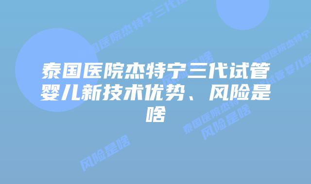 泰国医院杰特宁三代试管婴儿新技术优势、风险是啥