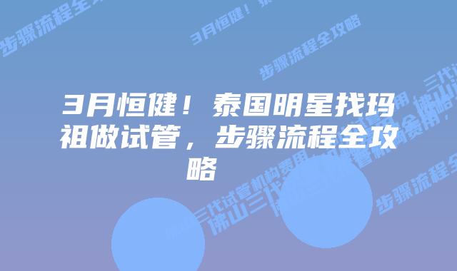 3月恒健!泰国明星找玛祖做试管,步骤流程全攻略