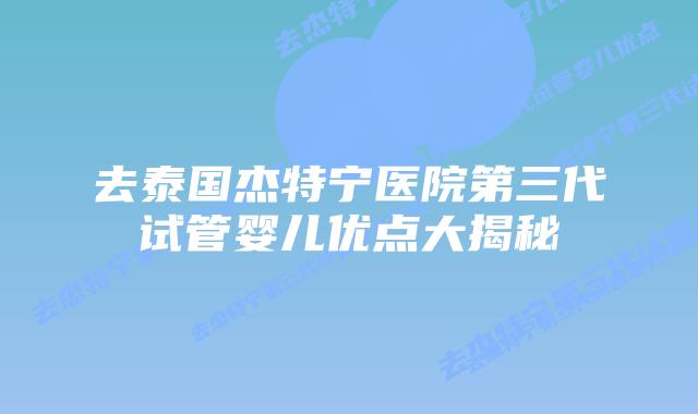 去泰国杰特宁医院第三代试管婴儿优点大揭秘