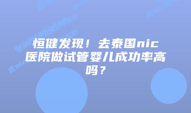 恒健发现！去泰国nic医院做试管婴儿成功率高吗？