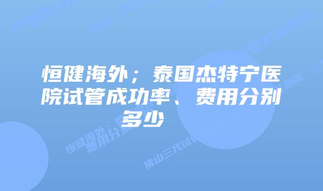 恒健海外;泰国杰特宁医院试管成功率、费用分别多少