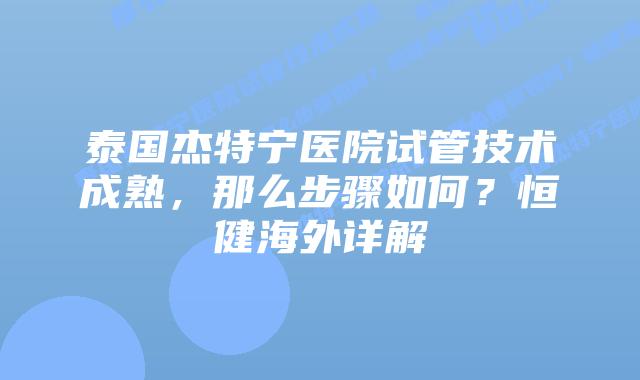 泰国杰特宁医院试管技术成熟,那么步骤如何?恒健海外详解