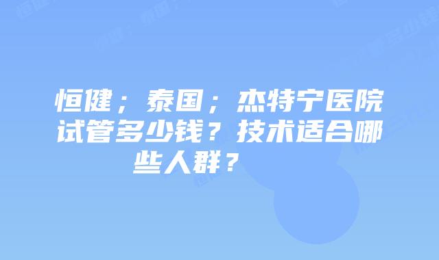 恒健;泰国;杰特宁医院试管多少钱?技术适合哪些人群?