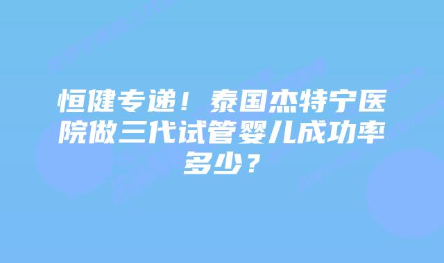 恒健专递！泰国杰特宁医院做三代试管婴儿成功率多少？