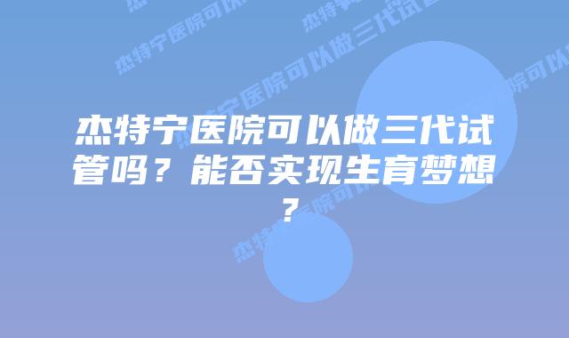 杰特宁医院可以做三代试管吗?能否实现生育梦想?