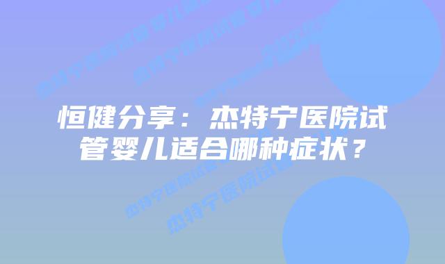 恒健分享：杰特宁医院试管婴儿适合哪种症状？
