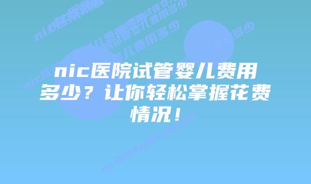nic医院试管婴儿费用多少？让你轻松掌握花费情况！