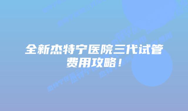 全新杰特宁医院三代试管费用攻略！