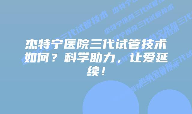 杰特宁医院三代试管技术如何?科学助力,让爱延续!