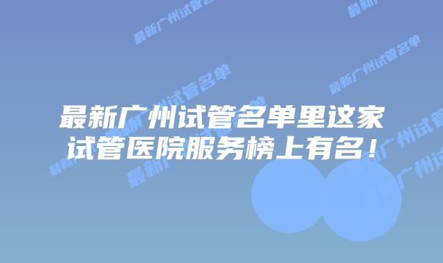 最新广州试管名单里这家试管医院服务榜上有名！