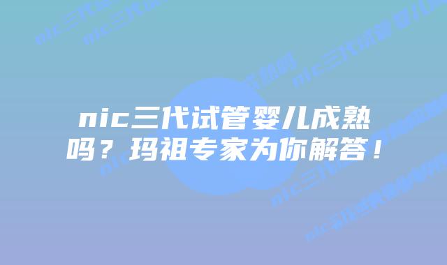 nic三代试管婴儿成熟吗?玛祖专家为你解答!