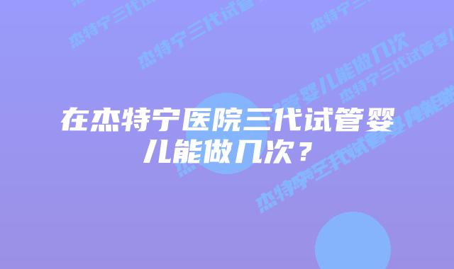 在杰特宁医院三代试管婴儿能做几次？