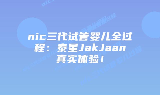 nic三代试管婴儿全过程:泰星JakJaan真实体验!
