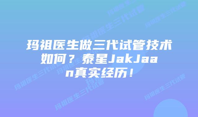 玛祖医生做三代试管技术如何？泰星JakJaan真实经历！