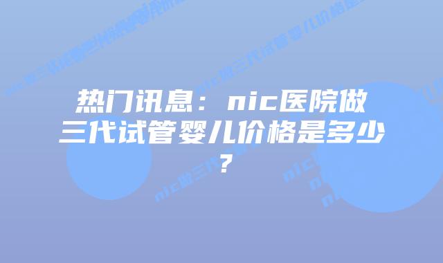 热门讯息:nic医院做三代试管婴儿价格是多少?