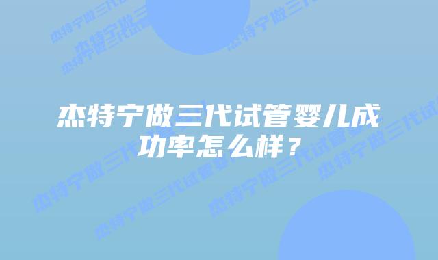 杰特宁做三代试管婴儿成功率怎么样?