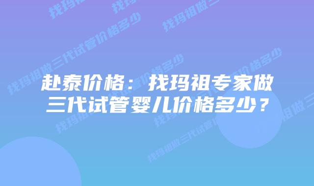 赴泰价格:找玛祖专家做三代试管婴儿价格多少?