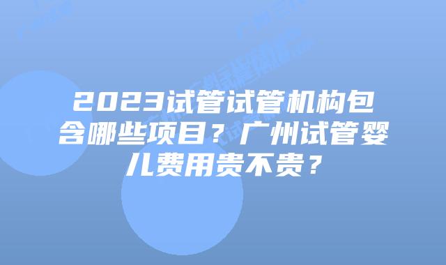 2023试管试管机构包含哪些项目？广州试管婴儿费用贵不贵？