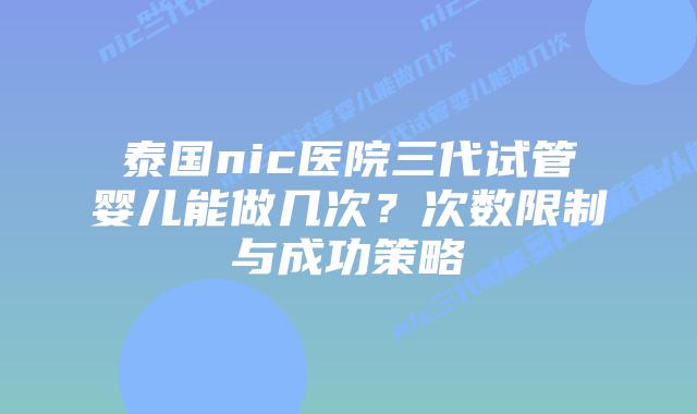 泰国nic医院三代试管婴儿能做几次？次数限制与成功策略