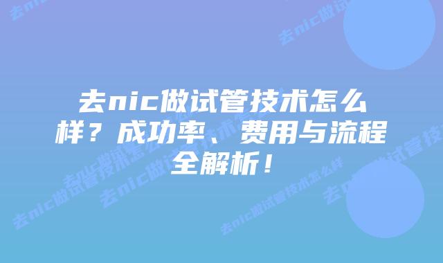 去nic做试管技术怎么样?成功率、费用与流程全解析!
