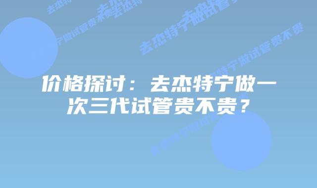 价格探讨：去杰特宁做一次三代试管贵不贵？