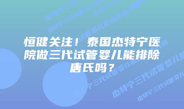 恒健关注!泰国杰特宁医院做三代试管婴儿能排除唐氏吗?